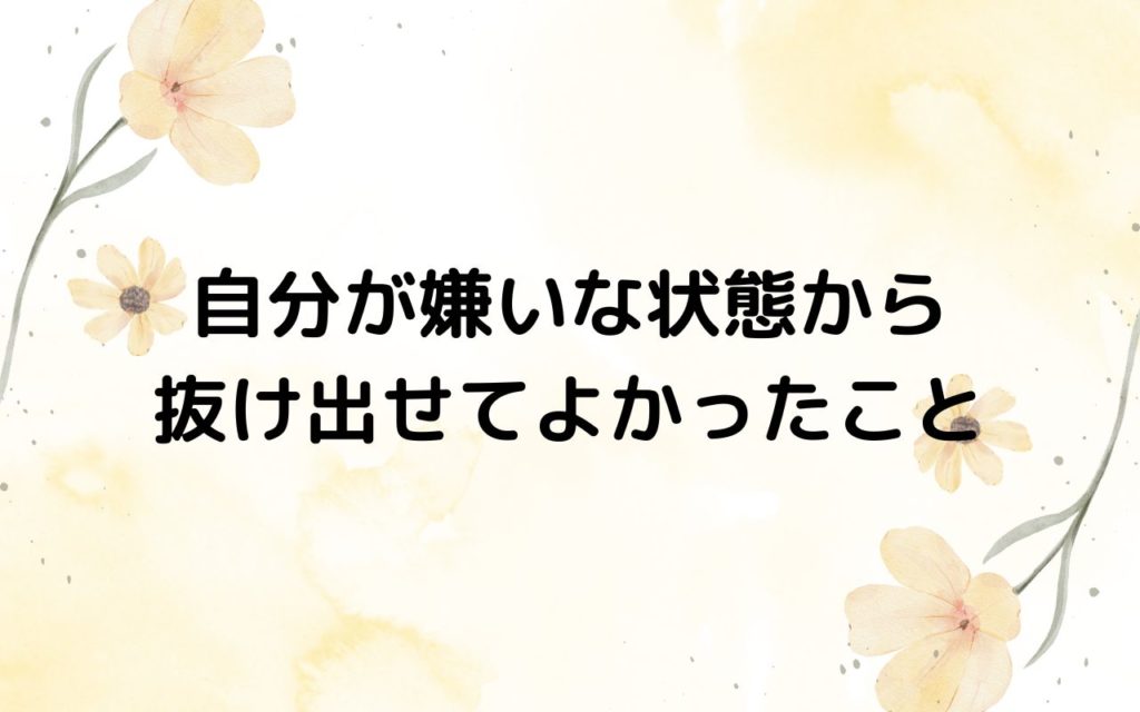 自分が嫌いな状態から抜け出せてよかったこと